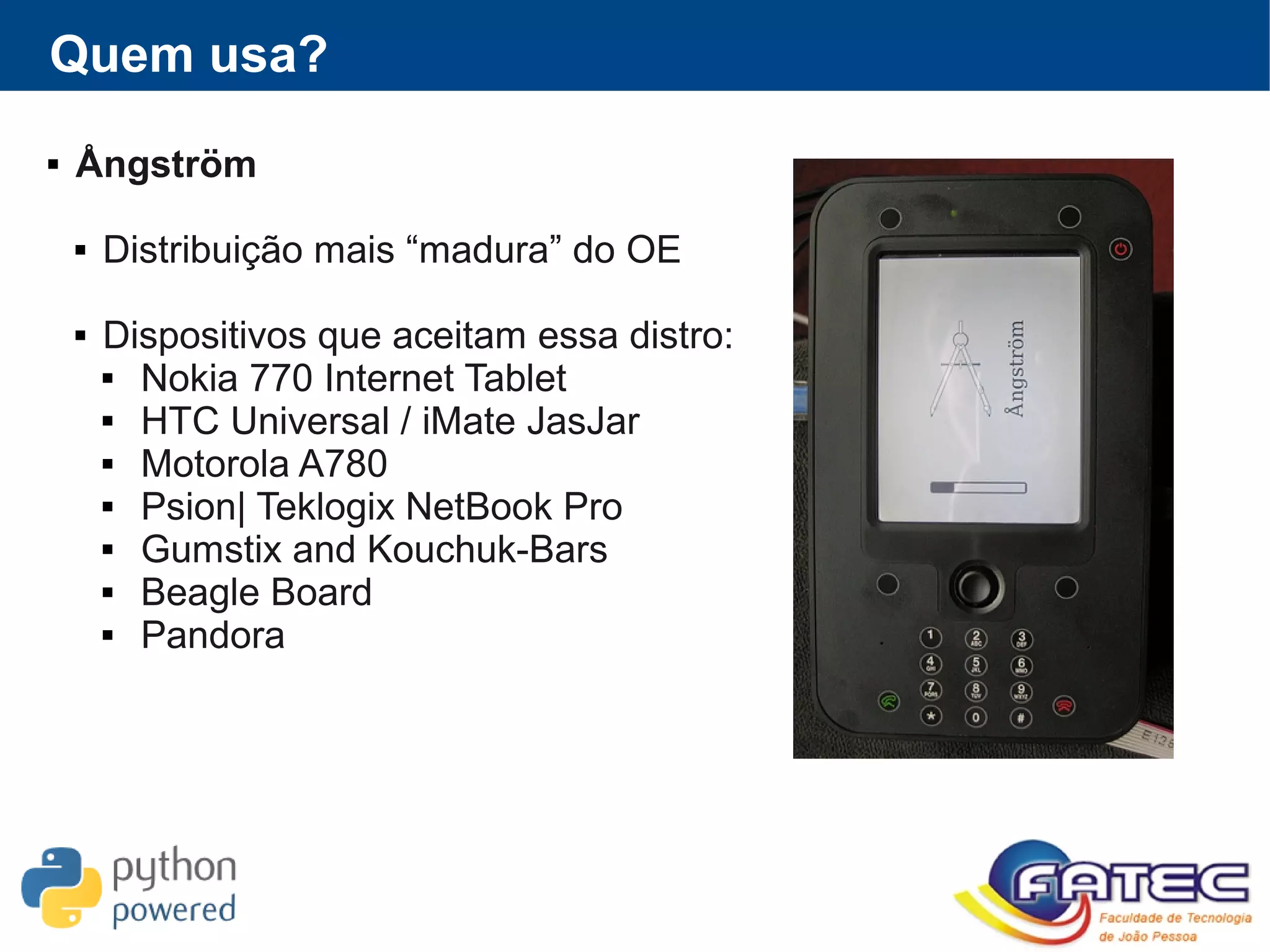 Quem usa?
 Ångström
 Distribuição mais “madura” do OE
 Dispositivos que aceitam essa distro:
 Nokia 770 Internet Tablet
 HTC Universal / iMate JasJar
 Motorola A780
 Psion| Teklogix NetBook Pro
 Gumstix and Kouchuk-Bars
 Beagle Board
 Pandora
 