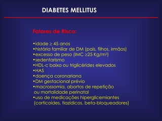 DIABETES MELLITUS Fatores de Risco: idade    45 anos história familiar de DM (pais, filhos, irmãos) excesso de peso (IMC   25 Kg/m 2 ) sedentarismo HDL-c baixo ou triglicérides elevados HAS doença coronariana DM gestacional prévio macrossomia, abortos de repetição  ou mortalidade perinatal uso de medicações hiperglicemiantes (corticoides, tiazídicos, beta-bloqueadores) 