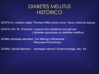 DIABETES MELLITUS HISTÓRICO 1670 d.c :médico inglês Thomas Willis/ prova urina, “doce, cheia de açúcar; 1815 o Dr. M. Chevreul: o açúcar dos diabéticos era glicose ( diabetes açucarada ou diabetes mellitus) 1889 cientistas alemães: Von Mering e Minkowski  Pâncreas  hormônios; 1949, Claude Bernard :  “secreção interna”/ Endocrinologia, séc. XX 