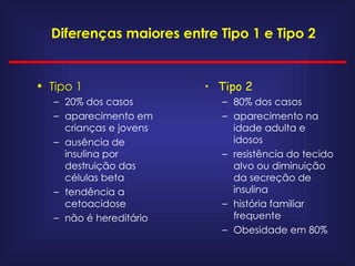Diferenças maiores entre Tipo 1 e Tipo 2 Tipo 1 20% dos casos aparecimento em crianças e jovens ausência de insulina por destruição das células beta tendência a cetoacidose não é hereditário Tipo 2 80% dos casos aparecimento na idade adulta e idosos resistência do tecido alvo ou diminuição da secreção de  insulina história familiar frequente Obesidade em 80% 