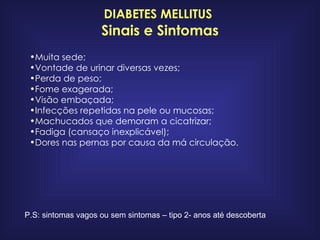 DIABETES MELLITUS   Sinais e Sintomas Muita sede;  Vontade de urinar diversas vezes;  Perda de peso;  Fome exagerada;  Visão embaçada;  Infecções repetidas na pele ou mucosas;  Machucados que demoram a cicatrizar;  Fadiga (cansaço inexplicável);  Dores nas pernas por causa da má circulação.   P.S: sintomas vagos ou sem sintomas – tipo 2- anos até descoberta 