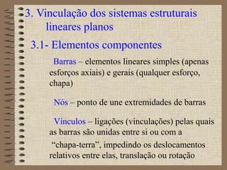 3. Vinculação dos sistemas estruturais
lineares planos
3.1- Elementos componentes
Barras – elementos lineares simples (apenas
esforços axiais) e gerais (qualquer esforço,
chapa)
Nós – ponto de une extremidades de barras
Vínculos – ligações (vinculações) pelas quais
as barras são unidas entre si ou com a
“chapa-terra”, impedindo os deslocamentos
relativos entre elas, translação ou rotação
 