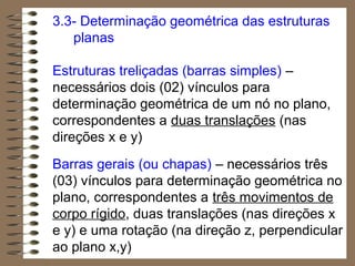 3.3- Determinação geométrica das estruturas
planas
Estruturas treliçadas (barras simples) –
necessários dois (02) vínculos para
determinação geométrica de um nó no plano,
correspondentes a duas translações (nas
direções x e y)
Barras gerais (ou chapas) – necessários três
(03) vínculos para determinação geométrica no
plano, correspondentes a três movimentos de
corpo rígido, duas translações (nas direções x
e y) e uma rotação (na direção z, perpendicular
ao plano x,y)
 