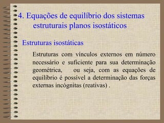 4. Equações de equilíbrio dos sistemas
estruturais planos isostáticos
Estruturas isostáticas
Estruturas com vínculos externos em número
necessário e suficiente para sua determinação
geométrica, ou seja, com as equações de
equilíbrio é possível a determinação das forças
externas incógnitas (reativas) .
 