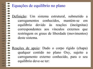 Equações de equilíbrio no plano
Definição: Um sistema estrutural, submetido a
carregamentos conhecidos, mantém-se em
equilíbrio devido às reações (incógnitas)
correspondentes aos vínculos externos que
restringem os graus de liberdade (movimentos)
deste sistema.
Reações de apoio: Dado o corpo rígido (chapa)
qualquer contido no plano Oxy, sujeito a
carregamento externo conhecido, para o seu
equilíbrio deve-se ter:
 