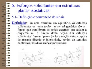 5. Esforços solicitantes em estruturas
planas isostáticas
5.1- Definição e convenção de sinais
Definição: Em uma estrutura em equilíbrio, os esforços
solicitantes em uma seção transversal genérica são as
forças que equilibram as ações externas que atuam à
esquerda ou à direita desta seção. Os esforços
solicitantes formam pares (ação e reação entre corpos)
de mesma direção e intensidade, porém de sentidos
contrários, nas duas seções transversais.
 