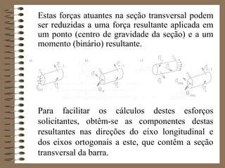Estas forças atuantes na seção transversal podem
ser reduzidas a uma força resultante aplicada em
um ponto (centro de gravidade da seção) e a um
momento (binário) resultante.
Para facilitar os cálculos destes esforços
solicitantes, obtêm-se as componentes destas
resultantes nas direções do eixo longitudinal e
dos eixos ortogonais a este, que contêm a seção
transversal da barra.
 