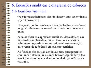 6. Equações analíticas e diagrama de esforços
6.1- Equações analíticas
Os esforços solicitantes são obtidos em uma determinada
seção transversal;
Deseja-se, porém, conhecer a sua evolução (variação) ao
longo do elemento estrutural ou da estrutura como um
todo;
Pode-se obter as expressões analíticas dos esforços em
função da coordenada x, onde são representados os
valores ao longo da estrutura, adotando-se uma seção
transversal de referência em posição genérica.
As funções obtidas são contínuas para carregamentos
contínuos e descontínuas onde houver alguma força (ou
reação) concentrada ou descontinuidade geométrica da
estrutura.
 