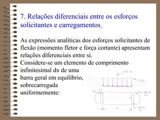 7. Relações diferenciais entre os esforços
solicitantes e carregamentos
As expressões analíticas dos esforços solicitantes de
flexão (momento fletor e força cortante) apresentam
relações diferenciais entre si.
Considere-se um elemento de comprimento
infinitesimal dx de uma
barra geral em equilíbrio,
sobrecarregada
uniformemente:
 
