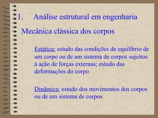 1. Análise estrutural em engenharia
Mecânica clássica dos corpos
Estática: estudo das condições de equilíbrio de
um corpo ou de um sistema de corpos sujeitos
à ação de forças externas; estudo das
deformações do corpo
Dinâmica: estudo dos movimentos dos corpos
ou de um sistema de corpos
 