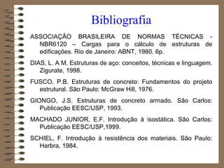 ASSOCIAÇÃO BRASILEIRA DE NORMAS TÉCNICAS -
NBR6120 – Cargas para o cálculo de estruturas de
edificações. Rio de Janeiro: ABNT, 1980. 6p.
DIAS, L. A M. Estruturas de aço: conceitos, técnicas e linguagem.
Zigurate, 1998.
FUSCO, P.B. Estruturas de concreto: Fundamentos do projeto
estrutural. São Paulo: McGraw Hill, 1976.
GIONGO, J.S. Estruturas de concreto armado. São Carlos:
Publicação EESC/USP, 1993.
MACHADO JUNIOR, E.F. Introdução à isostática. São Carlos:
Publicação EESC/USP,1999.
SCHIEL, F. Introdução à resistência dos materiais. São Paulo:
Harbra, 1984.
Bibliografia
 