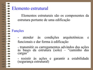 Elemento estrutural
Elementos estruturais são os componentes da
estrutura portante de uma edificação
Funções
- atender às condições arquitetônicas e
funcionais e dar forma à edificação
- transmitir os carregamentos advindos das ações
às bases da estrutura (solo) – “caminho das
cargas”
- resistir às ações e garantir a estabilidade
(segurança estrutural)
 