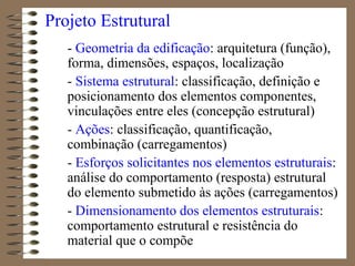 Projeto Estrutural
- Geometria da edificação: arquitetura (função),
forma, dimensões, espaços, localização
- Sistema estrutural: classificação, definição e
posicionamento dos elementos componentes,
vinculações entre eles (concepção estrutural)
- Ações: classificação, quantificação,
combinação (carregamentos)
- Esforços solicitantes nos elementos estruturais:
análise do comportamento (resposta) estrutural
do elemento submetido às ações (carregamentos)
- Dimensionamento dos elementos estruturais:
comportamento estrutural e resistência do
material que o compõe
 
