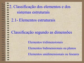 2. Classificação dos elementos e dos
sistemas estruturais
2.1- Elementos estruturais
Classificação segundo as dimensões
Elementos tridimensionais
Elementos bidimensionais ou planos
Elementos unidimensionais ou lineares
 