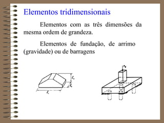 Elementos tridimensionais
Elementos com as três dimensões da
mesma ordem de grandeza.
Elementos de fundação, de arrimo
(gravidade) ou de barragens
 