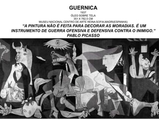 GUERNICA
1937
ÓLEO SOBRE TELA
351 X 782,5 CM
MUSEU NACIONAL CENTRO DE ARTE REINA SOFIA,MADRI(ESPANHA)
“A PINTURA NÃO É FEITA PARA DECORAR AS MORADIAS. É UM
INSTRUMENTO DE GUERRA OFENSIVA E DEFENSIVA CONTRA O INIMIGO.”
PABLO PICASSO
 