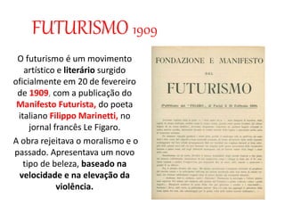 FUTURISMO 1909
O futurismo é um movimento
artístico e literário surgido
oficialmente em 20 de fevereiro
de 1909, com a publicação do
Manifesto Futurista, do poeta
italiano Filippo Marinetti, no
jornal francês Le Figaro.
A obra rejeitava o moralismo e o
passado. Apresentava um novo
tipo de beleza, baseado na
velocidade e na elevação da
violência.
 