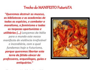 Trecho do MANIFESTO FuturisTA
"Queremos destruir os museus,
as bibliotecas e as academias de
todas as espécies, e combater o
moralismo, o feminismo e todas
as torpezas oportunistas e
utilitárias (...) Lançamos da Itália
para o mundo este nosso
manifesto de violência irrefreável
e incendiária, com o qual
fundamos hoje o Futurismo,
porque queremos libertar esta
terra do fétido câncer de
professores, arqueólogos, guias e
antiquários.“
 