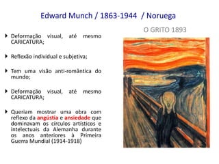 Edward Munch / 1863-1944 / Noruega
O GRITO 1893
 Deformação visual, até mesmo
CARICATURA;
 Reflexão individual e subjetiva;
 Tem uma visão anti-romântica do
mundo;
 Deformação visual, até mesmo
CARICATURA;
 Queriam mostrar uma obra com
reflexo da angústia e ansiedade que
dominavam os círculos artísticos e
intelectuais da Alemanha durante
os anos anteriores à Primeira
Guerra Mundial (1914-1918)
 