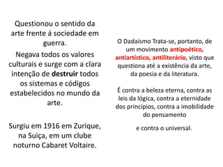 O Dadaísmo Trata-se, portanto, de
um movimento antipoético,
antiartístico, antiliterário, visto que
questiona até a existência da arte,
da poesia e da literatura.
É contra a beleza eterna, contra as
leis da lógica, contra a eternidade
dos princípios, contra a imobilidade
do pensamento
e contra o universal.
Questionou o sentido da
arte frente á sociedade em
guerra.
Negava todos os valores
culturais e surge com a clara
intenção de destruir todos
os sistemas e códigos
estabelecidos no mundo da
arte.
Surgiu em 1916 em Zurique,
na Suiça, em um clube
noturno Cabaret Voltaire.
 
