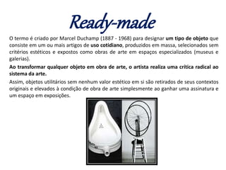 Ready-made
O termo é criado por Marcel Duchamp (1887 - 1968) para designar um tipo de objeto que
consiste em um ou mais artigos de uso cotidiano, produzidos em massa, selecionados sem
critérios estéticos e expostos como obras de arte em espaços especializados (museus e
galerias).
Ao transformar qualquer objeto em obra de arte, o artista realiza uma crítica radical ao
sistema da arte.
Assim, objetos utilitários sem nenhum valor estético em si são retirados de seus contextos
originais e elevados à condição de obra de arte simplesmente ao ganhar uma assinatura e
um espaço em exposições.
 