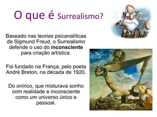 O que é Surrealismo?
Baseado nas teorias psicanalíticas
de Sigmund Freud, o Surrealismo
defende o uso do inconsciente
para criação artística.
Foi fundado na França, pelo poeta
André Breton, na década de 1920.
Do onírico, que misturava sonho
com realidade e inconsciente
como um universo único e
pessoal.
 