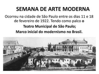 SEMANA DE ARTE MODERNA
Ocorreu na cidade de São Paulo entre os dias 11 e 18
de fevereiro de 1922. Tendo como palco o
Teatro Municipal de São Paulo;
Marco inicial do modernismo no Brasil.
 