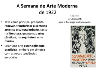 A Semana de Arte Moderna
de 1922 Capa de
Di Cavalcanti
para o Catálogo da Exposição.• Teve como principal propósito
renovar, transformar o contexto
artístico e cultural urbano, tanto
na literatura, quanto nas artes
plásticas, na arquitetura e na
música.
• Criar uma arte essencialmente
brasileira , embora em sintonia
com as novas tendências
européias.
 
