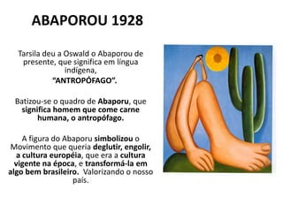 ABAPOROU 1928
Tarsila deu a Oswald o Abaporou de
presente, que significa em língua
indígena,
“ANTROPÓFAGO”.
Batizou-se o quadro de Abaporu, que
significa homem que come carne
humana, o antropófago.
A figura do Abaporu simbolizou o
Movimento que queria deglutir, engolir,
a cultura européia, que era a cultura
vigente na época, e transformá-la em
algo bem brasileiro. Valorizando o nosso
país.
 
