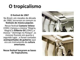 O tropicalismo
O festival de 1967
No Brasil, em meados da década
de 1960, tornaram-se comum os
festivais de música popular.
Nesse festival Caetano Veloso
(1942-) lançou a música “Alegria,
Alegria”e Gilberto Gil (1942-) a
música “ Domingo no Parque”, as
músicas ficaram em quarto e
segundo lugar , e foram cantadas
acompanhadas de guitarras que
era um instrumento da cultura
americana.
Nesse festival lançaram as bases
do Tropicalismo.
 
