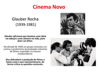 Cinema Novo
Glauber Rocha
(1939-1981)
Glauber afirmava que bastava uma ideia
na cabeça e uma câmera na mão, para
fazer um filme.
Na década de 1950 um grupo cineastas era
contra o predomínio da produção industrial
de filmes inspirados no cinema
estadunidense.
Eles defendiam a produção de filmes a
baixo custo e que representassem, de
forma crítica as questões nacionais.
 