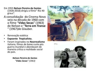 Em 1955 Nelson Pereira do Santos
(1928-2018) dirigiu o filme” Rio 40
graus”.
A consolidação do Cinema Novo
veio na década de 1960 com
o filme “Vidas Secas” (1963)
de Nelson e “Terra em Transe
“ (1967)de Glauber.
• Renovação estética
• Expoente Tropicalista.
• Foram inspirados no Neorrealismo
italiano, filmes de baixo custo pós
guerra mundial e abordavam de
maneira crítica a realidade social
do país.
Nelson Pereira do Santos
“Vidas Secas” (1963)
 