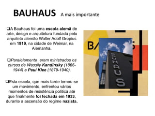 BAUHAUS A mais importante
A Bauhaus foi uma escola alemã de
arte, design e arquitetura fundada pelo
arquiteto alemão Walter Adolf Gropius
em 1919, na cidade de Weimar, na
Alemanha.
Paralelamente eram ministrados os
cursos de Wassily Kandinsky (1866-
1944) e Paul Klee (1879-1940).
Esta escola, que mais tarde tornou-se
um movimento, enfrentou vários
momentos de resistência política até
que finalmente foi fechada em 1933,
durante a ascensão do regime nazista.
 