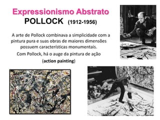 Expressionismo Abstrato
POLLOCK (1912-1956)
A arte de Pollock combinava a simplicidade com a
pintura pura e suas obras de maiores dimensões
possuem características monumentais.
Com Pollock, há o auge da pintura de ação
(action painting)
 
