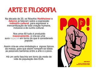 ARTE E FILOSOFIA
Na década de 20, os filósofos Horkheimer e
Adorno já falavam sobre a expressão
indústria cultural, para expressar a
mercantilização de toda criação humana,
inclusive a de cunho cultural.
Nos anos 60 tudo é produzido
massivamente, e cria-se uma
aura especial em torno do que é considerado
popular.
Assim cria-se uma simbologia e signos típicos
da massa, para que assim rompam-se todas
as possíveis barreiras entre a arte e o povo.
Há um certo fascínio em torno do modo de
vida da população dos EUA.
 