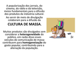 A popularização dos jornais, do
cinema, do rádio e da televisão,
meios fundamentais para a difusão
dos produtos da indústria cultural.
Ao servir de meio de divulgação
colaboram para a difusão da
CULTURA DE MASSA.
Muitos produtos são divulgados sem
considerar a heterogeneidade do
público, em razão disso esses
veículos de comunicação de massa
contribuem para homogeneização do
gosto popular, contribuindo para a
alienação da população.
 
