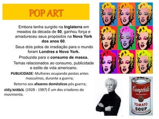 POP ART
Embora tenha surgido na Inglaterra em
meados da década de 50, ganhou força e
amadureceu seus propósitos na Nova York
dos anos 60.
Seus dois polos de irradiação para o mundo
foram Londres e Nova York.
Produzida para o consumo de massa.
Temas relacionados ao consumo, publicidade
e estilo de vida americano.
PUBLICIDADE: Mulheres ocupando postos antes
masculinos, durante a guerra;
Retorno aos afazeres domésticos pós guerra;
ANDyWARhOL (1928 - 1987) É um dos criadores do
movimento.
 