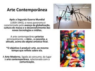 Arte Contemporânea
Após a Segunda Guerra Mundial
(1939-1945), o novo panorama é
caracterizado pelo avanço da globalização,
cultura de massa e o desenvolvimento das
novas tecnologias e mídias.
A arte contemporânea prioriza
principalmente, a ideia , o conceito, a
atitude, acima do objeto artístico final.
*O objetivo é produzir arte, ao mesmo
tempo que reflete sobre ela.
A Arte Moderna, ligada ao consumo, da lugar
à arte contemporânea, relacionada com a
comunicação.
 