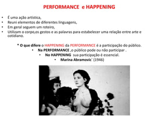 PERFORMANCE e HAPPENING
• É uma ação artística,
• Reuni elementos de diferentes linguagens,
• Em geral seguem um roteiro,
• Utilizam o corpo,os gestos e as palavras para estabelecer uma relação entre arte e
cotidiano.
* O que difere o HAPPENING da PERFORMANCE é a participação do público.
• Na PERFORMANCE ,o público pode ou não participar .
• No HAPPENING sua participação é essencial.
• Marina Abramovic´ (1946)
 