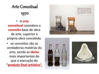 Arte Conceitual
1970
• A arte
conceitual considera o
conceito base de obra
de arte, superior à
própria obra concebida.
• os conceitos são as
verdadeiras matérias da
arte, sendo as ideias
mais importantes do
que a execução do
“produto final artístico”.
 