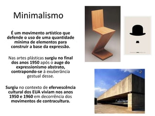Minimalismo
É um movimento artístico que
defende o uso de uma quantidade
mínima de elementos para
construir a base da expressão.
Nas artes plásticas surgiu no final
dos anos 1950 após o auge do
expressionismo abstrato,
contrapondo-se á exuberância
gestual desse.
Surgiu no contexto de efervescência
cultural dos EUA viviam nos anos
1950 e 1960 em decorrência dos
movimentos de contracultura.
 