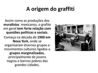 A origem do graffiti
Assim como as produções dos
muralistas mexicanos, o grafite
em geral tem forte relação com
questões políticas e sociais.
Começa na década de 1960 em
Nova York, onde se
organizaram diversos grupos e
movimentos culturais ligados a
grupos marginalizados,
principalmente de jovens
negros e bairros pobres das
grandes cidades.
 