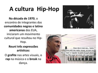 A cultura Hip-Hop
Na década de 1970, o
encontro de integrantes das
comunidades negras e latino
americanas dos EUA,
iniciaram um movimento
cultural que resultou no Hip-
Hop.
Reuni três expressões
artísticas:
O grafite nas artes visuais, o
rap na música e o break na
dança.
 