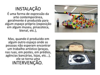 INSTALAÇÃO
É uma forma de expressão da
arte contemporânea,
geralmente é produzida para
algum espaço próprio (exposição
em algum museu, pinacoteca,
bienal, etc.),
Mas, quando é produzido em
algum outro espaço onde as
pessoas não esperam encontrar
um trabalho artístico (praças,
nas ruas, em postes, em prédios,
agências bancárias, lojas, etc...),
ele se torna uma
INTERVENÇÃO.
 