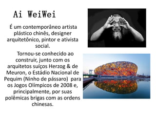 Ai WeiWei
É um contemporâneo artista
plástico chinês, designer
arquitetônico, pintor e ativista
social.
Tornou-se conhecido ao
construir, junto com os
arquitetos suíços Herzog & de
Meuron, o Estádio Nacional de
Pequim (Ninho de pássaro) para
os Jogos Olímpicos de 2008 e,
principalmente, por suas
polêmicas brigas com as ordens
chinesas.
 
