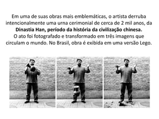 Em uma de suas obras mais emblemáticas, o artista derruba
intencionalmente uma urna cerimonial de cerca de 2 mil anos, da
Dinastia Han, período da história da civilização chinesa.
O ato foi fotografado e transformado em três imagens que
circulam o mundo. No Brasil, obra é exibida em uma versão Lego.
 