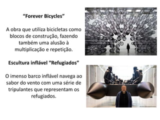 “Forever Bicycles”
A obra que utiliza bicicletas como
blocos de construção, fazendo
também uma alusão à
multiplicação e repetição.
Escultura inflável “Refugiados”
O imenso barco inflável navega ao
sabor do vento com uma série de
tripulantes que representam os
refugiados.
 