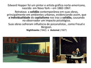 Edward Hopper foi um pintor e artista gráfico norte-americano,
nascido em Nova York – em 1882-1967.
Retratava a solidão contemporânea em suas obras,
principalmente em ambientes urbanos, evidenciando assim, que
a individualidade do capitalismo nos traz a solidão, causando
no observador um impacto psicológico.
Suas obras sofreram influência de psicanalistas , como Freud e
Bergson.
Nighthawks (1942) e Automat (1927)
 