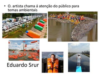 Eduardo Srur
• O. artista chama á atenção do público para
temas ambientais
 