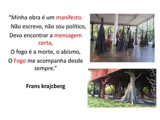 “Minha obra é um manifesto,
Não escrevo, não sou político,
Devo encontrar a mensagem
certa,
O fogo é a morte, o abismo,
O Fogo me acompanha desde
sempre.”
Frans krajcberg
 